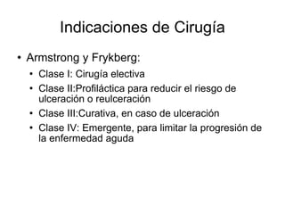 Indicaciones de Cirugía
 Armstrong y Frykberg:
 Clase I: Cirugía electiva
 Clase II:Profiláctica para reducir el riesgo de
ulceración o reulceración
 Clase III:Curativa, en caso de ulceración
 Clase IV: Emergente, para limitar la progresión de
la enfermedad aguda
 
