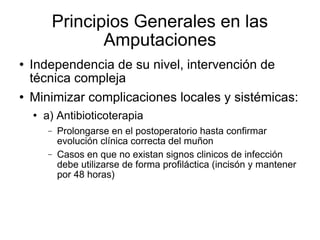 Principios Generales en las
Amputaciones
 Independencia de su nivel, intervención de
técnica compleja
 Minimizar complicaciones locales y sistémicas:
 a) Antibioticoterapia
− Prolongarse en el postoperatorio hasta confirmar
evolución clínica correcta del muñon
− Casos en que no existan signos clinicos de infección
debe utilizarse de forma profiláctica (incisón y mantener
por 48 horas)
 