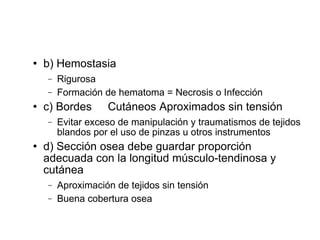  b) Hemostasia
− Rigurosa
− Formación de hematoma = Necrosis o Infección
 c) Bordes Cutáneos Aproximados sin tensión
− Evitar exceso de manipulación y traumatismos de tejidos
blandos por el uso de pinzas u otros instrumentos
 d) Sección osea debe guardar proporción
adecuada con la longitud músculo-tendinosa y
cutánea
− Aproximación de tejidos sin tensión
− Buena cobertura osea
 