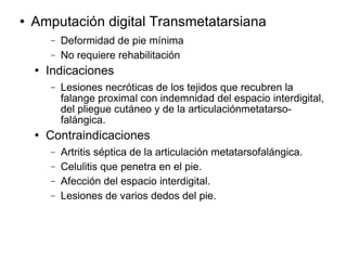 Amputación digital Transmetatarsiana
− Deformidad de pie mínima
− No requiere rehabilitación
 Indicaciones
− Lesiones necróticas de los tejidos que recubren la
falange proximal con indemnidad del espacio interdigital,
del pliegue cutáneo y de la articulaciónmetatarso-
falángica.
 Contraindicaciones
− Artritis séptica de la articulación metatarsofalángica.
− Celulitis que penetra en el pie.
− Afección del espacio interdigital.
− Lesiones de varios dedos del pie.
 