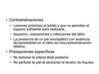  Contraindicaciones
 Lesiones próximas al tobillo y que no permitan el
espacio suficiente para realizarla.
 Isquemia, ulceraciones o infecciones del talón.
 La presencia de un pie neuropático con ausencia
de sensibilidad en el talón es una contraindicación
relativa.
 Precauciones específicas
 No lesionar la arteria tibial posterior.
 No perforar la piel al seccionar el tendón de Aquiles
 