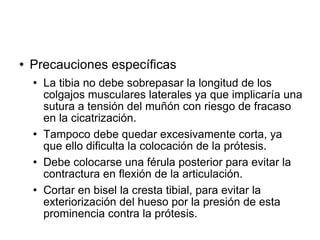  Precauciones específicas
 La tibia no debe sobrepasar la longitud de los
colgajos musculares laterales ya que implicaría una
sutura a tensión del muñón con riesgo de fracaso
en la cicatrización.
 Tampoco debe quedar excesivamente corta, ya
que ello dificulta la colocación de la prótesis.
 Debe colocarse una férula posterior para evitar la
contractura en flexión de la articulación.
 Cortar en bisel la cresta tibial, para evitar la
exteriorización del hueso por la presión de esta
prominencia contra la prótesis.
 