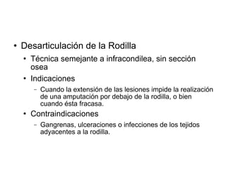  Desarticulación de la Rodilla
 Técnica semejante a infracondilea, sin sección
osea
 Indicaciones
− Cuando la extensión de las lesiones impide la realización
de una amputación por debajo de la rodilla, o bien
cuando ésta fracasa.
 Contraindicaciones
− Gangrenas, ulceraciones o infecciones de los tejidos
adyacentes a la rodilla.
 
