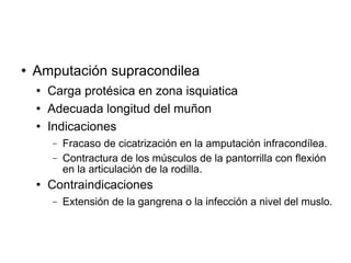 Amputación supracondilea
 Carga protésica en zona isquiatica
 Adecuada longitud del muñon
 Indicaciones
− Fracaso de cicatrización en la amputación infracondílea.
− Contractura de los músculos de la pantorrilla con flexión
en la articulación de la rodilla.
 Contraindicaciones
− Extensión de la gangrena o la infección a nivel del muslo.
 