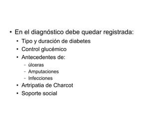  En el diagnóstico debe quedar registrada:
 Tipo y duración de diabetes
 Control glucémico
 Antecedentes de:
− úlceras
− Amputaciones
− Infecciones
 Artripatia de Charcot
 Soporte social
 