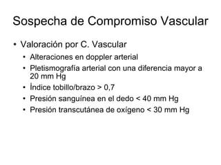 Sospecha de Compromiso Vascular
 Valoración por C. Vascular
 Alteraciones en doppler arterial
 Pletismografía arterial con una diferencia mayor a
20 mm Hg
 Índice tobillo/brazo > 0,7
 Presión sanguínea en el dedo < 40 mm Hg
 Presión transcutánea de oxígeno < 30 mm Hg
 