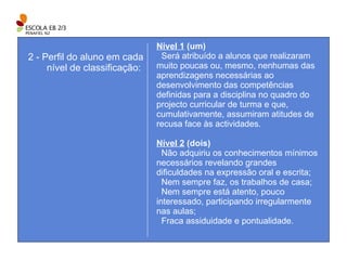 Nível 1  (um)     Será atribuído a alunos que realizaram muito poucas ou, mesmo, nenhumas das aprendizagens necessárias ao desenvolvimento das competências definidas para a disciplina no quadro do projecto curricular de turma e que, cumulativamente, assumiram atitudes de recusa face às actividades. Nível 2  (dois) Não adquiriu os conhecimentos mínimos necessários revelando grandes dificuldades na expressão oral e escrita; Nem sempre faz, os trabalhos de casa; Nem sempre está atento, pouco interessado, participando irregularmente nas aulas; Fraca assiduidade e pontualidade. 2 - Perfil do aluno em cada nível de classificação:  
