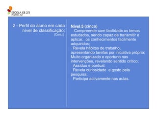 Nível 5  (cinco)     Compreende com facilidade os temas estudados, sendo capaz de transmitir e aplicar,  os conhecimentos facilmente adquiridos; Revela hábitos de trabalho, apresentando tarefas por iniciativa própria; Muito organizado e oportuno nas intervenções, revelando sentido crítico; Assíduo e pontual; Revela curiosidade  e gosto pela pesquisa; Participa activamente nas aulas. 2 - Perfil do aluno em cada nível de classificação: (Cont.:)  