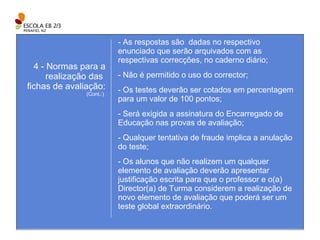 As respostas são  dadas no respectivo enunciado que serão arquivados com as respectivas correcções, no caderno diário; - Não é permitido o uso do corrector; Os testes deverão ser cotados em percentagem para um valor de 100 pontos; - Será exigida a assinatura do Encarregado de Educação nas provas de avaliação; - Qualquer tentativa de fraude implica a anulação do teste; - Os alunos que não realizem um qualquer elemento de avaliação deverão apresentar justificação escrita para que o professor e o(a) Director(a) de Turma considerem a realização de novo elemento de avaliação que poderá ser um teste global extraordinário. 4 - Normas para a realização das  fichas de avaliação: (Cont.:)  