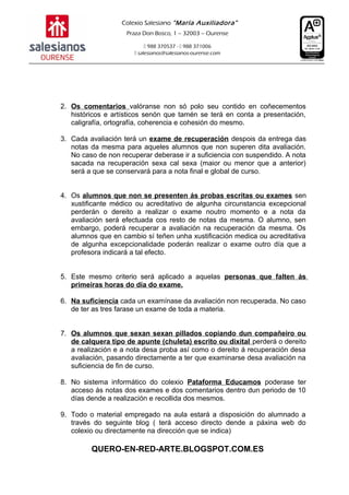 Colexio Salesiano “María Auxiliadora”
Praza Don Bosco, 1 – 32003 – Ourense
 988 370537 -  988 371006
 salesianos@salesianos-ourense.com
2. Os comentarios valóranse non só polo seu contido en coñecementos
históricos e artísticos senón que tamén se terá en conta a presentación,
caligrafía, ortografía, coherencia e cohesión do mesmo.
3. Cada avaliación terá un exame de recuperación despois da entrega das
notas da mesma para aqueles alumnos que non superen dita avaliación.
No caso de non recuperar deberase ir a suficiencia con suspendido. A nota
sacada na recuperación sexa cal sexa (maior ou menor que a anterior)
será a que se conservará para a nota final e global de curso.
4. Os alumnos que non se presenten ás probas escritas ou exames sen
xustificante médico ou acreditativo de algunha circunstancia excepcional
perderán o dereito a realizar o exame noutro momento e a nota da
avaliación será efectuada cos resto de notas da mesma. O alumno, sen
embargo, poderá recuperar a avaliación na recuperación da mesma. Os
alumnos que en cambio sí teñen unha xustificación medica ou acreditativa
de algunha excepcionalidade poderán realizar o exame outro día que a
profesora indicará a tal efecto.
5. Este mesmo criterio será aplicado a aquelas personas que falten ás
primeiras horas do día do exame.
6. Na suficiencia cada un examínase da avaliación non recuperada. No caso
de ter as tres farase un exame de toda a materia.
7. Os alumnos que sexan sexan pillados copiando dun compañeiro ou
de calquera tipo de apunte (chuleta) escrito ou dixital perderá o dereito
a realización e a nota desa proba así como o dereito á recuperación desa
avaliación, pasando directamente a ter que examinarse desa avaliación na
suficiencia de fin de curso.
8. No sistema informático do colexio Pataforma Educamos poderase ter
acceso ás notas dos exames e dos comentarios dentro dun periodo de 10
días dende a realización e recollida dos mesmos.
9. Todo o material empregado na aula estará a disposición do alumnado a
través do seguinte blog ( terá acceso directo dende a páxina web do
colexio ou directamente na dirección que se indica)
QUERO-EN-RED-ARTE.BLOGSPOT.COM.ES
 