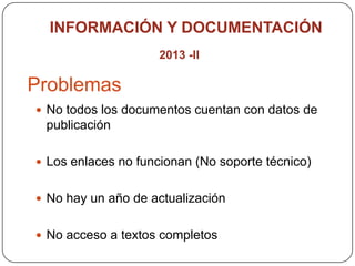 Problemas
 No todos los documentos cuentan con datos de
publicación
 Los enlaces no funcionan (No soporte técnico)
 No hay un año de actualización
 No acceso a textos completos
INFORMACIÓN Y DOCUMENTACIÓN
2013 -II
 
