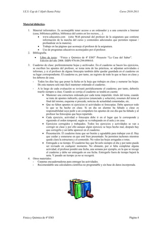 I.E.S. Cap de l’Aljub (Santa Pola)                                                      Curso 2010-2011



Material didáctico.

    1.   Material informático. Es aconsejable tener acceso a un ordenador y a una conexión a Internet
         (casa, biblioteca pública, biblioteca del centro en los recreos,…).
              www.educamix.com (sitio Web personal del profesor de la asignatura que contiene
                   información de la marcha del curso y contenidos adicionales que permiten repasar /
                   profundizar en la materia).
              Trabajo en las páginas que aconseje el profesor de la asignatura.
              Uso de programas educativos aconsejados por el profesor.
    2.   Bibliografía.
              Libro de texto: “Física y Química de 4º ESO” Proyecto “La Casa del Saber”.
               Edición del año 2008. ISBN 978-84-294-0984-0.
    3. Cuaderno de clase: preferentemente hojas y archivador. En el cuaderno se hacen los ejercicios,
       se escriben los apuntes del profesor, se toma nota de las prácticas, se adjuntan actividades e
       informes, y si el profesor da alguna fotocopia también debe quedar guardada en el cuaderno en
       su lugar correspondiente. El cuaderno es, por tanto, un registro de todo lo que se hace en clase y
       los deberes de casa.
       - Todos los días hay que poner la fecha en la hoja que trabajes en clase y numerar las hojas.
            De esta manera será más fácil mantener ordenado el cuaderno.
       - A lo largo de cada evaluación se revisará periódicamente el cuaderno; por tanto, deberéis
            traerlo siempre a clase. Cuando se corrija el cuaderno se tendrá en cuenta:
                  Mantener una estructura ordenada por cada tema impartido: título del tema, cuando
                     se trate de apuntes indicarlo, ejercicios (enunciado y solución), resumen del tema al
                     final del mismo, esquema si procede, noticias de actualidad comentadas, etc.
                  Que no falten apuntes ni ejercicios ni actividades ni fotocopias. Debe aparecer todo
                     lo que se ha hecho en clase. Si un día un alumno ha faltado a clase es
                     responsabilidad suya pedir a un compañero los apuntes de ese día que ha faltado y al
                     profesor las fotocopias que haya repartido.
                  Cada ejercicio, actividad o fotocopia debe ir en el lugar que le corresponde y
                     siguiendo el orden temporal, según se va trabajando en el aula y en casa.
                  Ejercicios corregidos y trabajados. Todos los ejercicios y actividades se van a
                     corregir en clase y por ello aunque algún ejercicio se haya hecho mal, después hay
                     que corregirlo y así debe aparecer en el cuaderno.
                  Presentación. El cuaderno tiene que ser bonito y agradable para trabajar con él. Hay
                     que cuidar y esmerarse en que esté bien presentado. Se permiten tachones mientras
                     quede clara la estructura y el contenido. No valen las hojas arrugadas o rotas.
                  Entregado a su tiempo. El cuaderno hay que llevarlo siempre al día y por tanto puede
                     ser revisado en cualquier momento. No obstante, por si falta completar alguna
                     actividad, el profesor pondrá una fecha, una semana por ejemplo, en la que se recoge
                     el cuaderno y debe ser entregado en esa fecha. Entregarlo fuera de tiempo bajará la
                     nota. Y pasado un tiempo ya no se recogerá.
    4. Otros materiales:
       - Carpetas encuadernadoras para entregar las actividades.
       - Recomendable una calculadora científica no programable y sin base de datos incorporada.




Física y Química de 4º ESO                                                                       Página 4
 