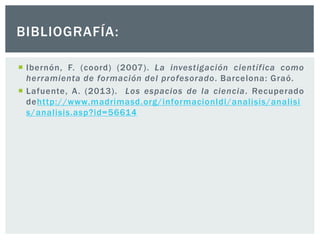  Ibernón, F. (coord) (2007). La investigación científica como
herramienta de formación del profesorado. Barcelona: Graó.
 Lafuente, A. (2013). Los espacios de la ciencia. Recuperado
dehttp://www.madrimasd.org/informacionIdi/analisis/analisi
s/analisis.asp?id=56614
BIBLIOGRAFÍA:
 