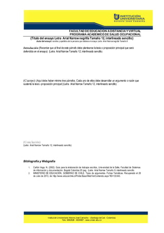 FACULTAD DE EDUCACION A DISTANCIA Y VIRTUAL
PROGRAMA ACADEMICO DE SALUD OCUPACIONAL

(Título del ensayo Letra Arial Narrow negrilla Tamaño 12, interlineado sencillo)
Autor del ensayo: nombre y apellid os de la persona que elabora el ensayo Letra Arial Narrow negrilla Tamaño 9

Introducción (Recordar que al final de este párrafo debe plantearse la tesis o proposición principal que será
defendida en el ensayo) (Letra Arial Narrow Tamaño 12, interlineado sencillo)

(Cuerpo) (Aquí debe haber mínimo tres párrafos. Cada uno de ellos debe desarrollar un argumento o razón que
sustente la tesis -proposición principal )(Letra Arial Narrow Tamaño 12, interlineado sencillo)

(Conclusión)

(Letra Arial Narrow Tamaño 12, interlineado sencillo)

Bibliografía y Webgrafía
1.
2.

Cañón Vega, N. (2002). Guía para la elaboración de trabajos escritos, Univ ersidad de la Salle, Facultad de Sistemas
de información y documentación. Bogotá Colombia 20 pag. (Letra Arial Narrow Tamaño 9, interlineado sencillo
MINISTERIO DE EDUCACIÓN, GOBIERNO DE CHILE. Tipos de argumentos. Fichas Temáticas. Recuperado el 28
de Julio de 2013, de: http://www.educarchile.cl/Portal.Base/Web/VerContenido.aspx ?ID=133343.

Institución Universitaria Antonio José Camacho - (Santiago de Cali - Colombia)
Tels: 6882828 - 6609097 - www.uniajc.edu.co

 