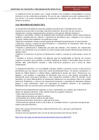 HISTORIA DA FILOSOFÍA. PROGRAMACIÓN DIDÁCTICA[ ]
DEPARTAMENTO DE FILOSOFÍA.
2015/16
A cualificación final da materia será a media aritmética dos resultados correspondentes á terceira
avaliación cos das avaliacións precedentes. No caso de que o alumno/a non acade a puntuación de 5,
terá dereito a un exame extraordinario de recuperación da materia que versará sobre os contidos
mínimos da materia.
2.10) METODOLOXÍA DIDÁCTICA
As orientacións metodolóxicas propostas apuntan á potenciación e consolidación de certas
competencias promovidas xa en etapas educativas anteriores. De acordo con este criterio, as
metodoloxías concretas empregadas polos profesores nesta materia deberán orientarse a:
• Espertar a curiosidade e interese do alumnado polos problemas suscitados noutras etapas históricas
mediante a planificación de contextos e estratexias de aprendizaxe que o acheguen ao seu contexto
vivencial, establecendo similitudes con problemas actuais.
• Propiciar a autonomía na busca e procesamento da información pertinente para os temas tratados.
• Promover a lectura e análise de textos filosóficos e a elaboración de comentarios sobre eles que
inclúan reflexións críticas argumentadas.
• Propoñer a planificación e elaboración, por parte das alumnas e dos alumnos, de composicións
escritas e de exposicións orais en relación cos temas tratados onde integren información procedente de
distintas fontes.
• Mellorar as estratexias de procura de información, xestión e creación de coñecemento a través da
Rede.
• Formular as diversas actividades con diferente grao de complexidade en función dos recursos
cognitivos necesarios para realizalas, coa dobre finalidade de atender á diversidade dentro da aula e
permitir unha autoavaliación axeitada e unha motivación progresiva cara a niveis de maior
complexidade.
A composición filosófica, cos seus múltiples enfoques posibles, convértese así non só nun exercicio
privilexiado para esta materia, senón nun contido procedimental básico. As sínteses conceptuais e o
estudio do ámbito histórico e cultural deben complementa-la lectura dos textos. Promoverase nos
alumnos e nas alumnas a capacidade de determinar cales son as súas propias necesidades de
información, tanto xeral coma específica e como satisfacelas acudindo a obras de consulta. O uso
sistemático de fontes bibliográficas de información habituaraos aos mecanismos básicos do traballo
intelectual. Finalmente, o exercicio da composición fomentará a capacidade de determinar enfoques
propios a temas tradicionais, xunto coa capacidade de establecer relacións e de argumentar,
habilidades todas elas necesarias para acada-la madurez intelectual.
O profesorado do Departamento impartirá as clases, suxeitándose aos contidos, que acabamos de
sinalar nos apartados anteriores. Cada unidade consta dos seguintes elementos:
- Unha selección de textos filosóficos
- Unha explicación teórica por parte do profesor
- Cuestionarios de contidos a realizar na aula virtual
- Exercitación da técnica de lectura e comprensión de textos
- Exercitación da expresión escrita e oral en base ao vocabulario técnico e a precisión conceptual que
requira cada teoría filosófica.
Todos estes aspectos desenvolveranse cunha metodoloxía activa, que logre a participación
de todo o alumnado.
A materia terá un seguimento tanto a través da clase presencial como da aula virtual:
http://www.edu.xunta.es/centros/iesames/aulavirtual/course/view.php?id=47
 