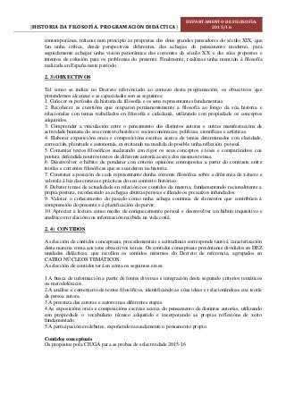 HISTORIA DA FILOSOFÍA. PROGRAMACIÓN DIDÁCTICA[ ]
DEPARTAMENTO DE FILOSOFÍA.
2015/16
contemporánea, trátanse nun principio as propostas dos dous grandes pensadores do século XIX, que
fan unha crítica, desde perspectivas diferentes, das achegas do pensamento moderno, para
seguidamente achegar unha visión panorámica das correntes do século XX e das súas propostas e
intentos de solución para os problemas do presente. Finalmente, realízase unha mención á filosofía
realizada en España neste período.
2. 3) OBXECTIVOS
Tal como se indica no Decreto referenciado ao comezo desta programación, os obxectivos que
pretendemos alcanzar e as capacidades son as seguintes:
1. Coñecer os períodos da historia da filosofía e os seus representantes fundamentais.
2. Recoñecer as cuestións que ocuparon permanentemente a filosofía ao longo da súa historia e
relacionalas con temas traballados en filosofía e cidadanía, utilizando con propiedade os conceptos
adquiridos.
3. Comprender a vinculación entre o pensamento dos distintos autores e outras manifestacións da
actividade humana do seu contexto histórico: socioeconómicas, políticas, científicas e artísticas.
4. Elaborar exposicións orais e composicións escritas acerca de temas determinados con claridade,
corrección, plenitude e autonomía, exercitando na medida do posible unha reflexión persoal.
5. Comentar textos filosóficos analizando con rigor os seus conceptos e teses e comparándoos coa
postura defendida noutros textos de diferente autoría acerca dos mesmos temas.
6. Desenvolver o hábito de ponderar con criterio opinións contrapostas a partir do contraste entre
teorías e correntes filosóficas que se sucederon na historia.
7. Constatar a posición de cada representante dunha corrente filosófica sobre a diferenza de xénero e
valorala á luz das crenzas e prácticas do seu contexto histórico.
8. Debater temas de actualidade en relación cos contidos da materia, fundamentando racionalmente a
propia postura, recoñecendo as achegas doutras persoas e illando os prexuízos infundados.
9. Valorar o coñecemento do pasado como unha achega continua de elementos que contribúen á
comprensión do presente e á planificación do porvir.
10. Apreciar a lectura como medio de enriquecemento persoal e desenvolver un hábito inquisitivo e
analítico en relación coa información recibida na vida cotiá.
2. 4) CONTIDOS
A selección de contidos conceptuais, procedementais e actitudinais corresponde tanto á caracterización
desta materia coma aos seus obxectivos xerais. Os contidos conceptuais preséntanse divididos en DEZ
unidades didácticas, que recollen os contidos mínimos do Decreto de referencia, agrupados en
CATRO NÚCLEOS TEMÁTICOS.
A selección de contidos terá en conta os seguintes eixes:
1 A busca de información a partir de fontes diversas e integración desta seguindo criterios temáticos
ou metodolóxicos.
2 A análise e comentario de textos filosóficos, identificando as súas ideas e relacionándoas coa teoría
da persoa autora.
3 A presenza das autoras e autores nas diferentes etapas.
4 As exposicións orais e composicións escritas acerca do pensamento de distintas autorías, utilizando
con propiedade o vocabulario técnico adquirido e incorporando as propias reflexións de xeito
fundamentado.
5 A participación en debates, expoñendo razoadamente o pensamento propio.
Contidos conceptuais
Os propostos pola CIUGA para as probas de selectividade 2015-16
 