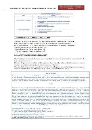 HISTORIA DA FILOSOFÍA. PROGRAMACIÓN DIDÁCTICA[ ]
DEPARTAMENTO DE FILOSOFÍA.
2015/16
2. 7) TEMPORALIZACIÓN/SECUENCIACIÓN
A orde e a secuenciación dos temas vén determinado pola súa complexidade e extensión
e pola limitación do número de horas lectivas de cada trimestre, e particularmente o
terceiro trimestre no 2º curso de bacharelato. O tratamento temático previsto é o seguinte:
– Primeiro trimestre: Fichas curriculares 1, 2 e 3
– Segundo trimestre: Fichas curriculares 4, 5,
– Terceiro trimestre: Fichas curriculares 6, 7
2. 8) ACTIVIDADES DE RECUPERACIÓN
O alumnado que non obteña de media un cinco poderá presentarse a un exame final extraordinario de
toda a materia do curso.
No caso de que non se obteña a media final dun cinco por unha única avaliación suspensa, poderá
optar por presentarse unicamente a recuperación desa avaliación.
O exame final extraordinario de maio e setembro será unha proba tipo similar ás propostas na proba
oficial de selectividade, terá unha duración de 1 hora e 30 min. O modelo será o
Modelo de exame
Lea atentamente o seguinte e texto de ARISTÓTELES e a partir del responda ás cuestións que se formulan.
 Teña en conta que se trata de cuestións relacionadas entre si. Procure integrar as respostas nunha composición redactada de maneira unitaria.
 Na avaliación da proba teranse en conta non só os contidos do exposto (coñecemento da materia), senón tamén as calidades formais da
exposición, tanto nos aspectos relativos ao uso dun vocabulario apropiado, coma no referente á corrección sintáctica, ortográfica e retórica.
TEXTO
Xa que existen dúas clases de virtude, a dianoética e a ética, a dianoética xorde e medra principalmente pola aprendizaxe e por iso precisa de
experiencia e de tempo. En cambio a ética xorde do costume, por iso o seu nome varía un pouco do de costume. Deste feito resulta evidente que
ningunha das virtudes éticas se dá en nós por natureza, pois nada do que existe por natureza cambia por costume. Así, por exemplo, a pedra, que
por natureza vai para abaixo, non se afaría a ir para arriba por máis que se intentase meterlle o costume tirándoa moitas veces para arriba, nin o
lume se afaría a ir para abaixo, nin ningunha outra cousa que é de certa natureza podería afacerse a ter outra distinta. Así é que as virtudes non se
producen por natureza nin contra a natureza, senón porque temos de noso aptitude para recibilas e perfeccionalas mediante o costume. Ademais,
de todo o que está na nosa natureza, primeiro acadamos as capacidades e logo desenvolvemos as actividades (isto é evidente no tocante ós
sentidos; non adquirimos os sentidos por ver moitas veces ou oír moitas veces, senón o contrario: usámolos porque os temos, non os temos
porque os usamos). En cambio, as virtudes adquirímolas porque antes as exercitamos, como ocorre coas demais artes. Pois o que hai que facer
despois de aprendelo, aprendémolo facéndoo. Por exemplo, facémonos construtores construíndo e citaristas tocando a cítara. Así, tamén,
practicando a xustiza facémonos xustos, moderados practicando a moderación e fortes practicando a fortaleza. Proba disto é o que sucede nas
cidades. Os lexisladores fan bos ós cidadáns ensinándolles certos costumes, e esa é a vontade de todo lexislador; os que non o fan ben equivócanse
e niso se distingue un bo réxime dun mal réxime. ARISTÓTELES, Etíca a Nicómaco, libro II, 1103a14
CUESTIÓNS PRINCIPAIS ÁS QUE DEBE DAR RESPOSTA A COMPOSICIÓN
I) Marco histórico e conceptual : (avaliación:de 0 a 2,5 puntos)
 Situar o autor do texto no marco histórico-cultural e filosófico da súa época.
 Cuestión contextual: O tránsito cara á época helenística.
II ) Cuestión de comprensión: (avaliación:de 0 a 6 puntos)
 Lea atentamente o texto e a partir del responda á seguinte cuestión temática: A ética aristotélica: ethos e praxe, o concepto de areté.
III) Coñecemento específico: (avaliación:de 0 a 1,5 puntos)
 