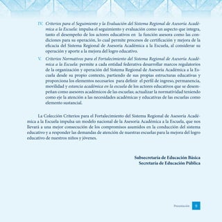 9Presentación
IV.	 Criterios para el Seguimiento y la Evaluación del Sistema Regional de Asesoría Acadé-
mica a la Escuela: impulsa el seguimiento y evaluación como un aspecto que integra,
tanto el desempeño de los actores educativos en la función asesora como las con-
diciones para su operación, lo cual permite procesos de certificación y mejora de la
eficacia del Sistema Regional de Asesoría Académica a la Escuela, al considerar su
operación y aporte a la mejora del logro educativo.
V.	 Criterios Normativos para el Fortalecimiento del Sistema Regional de Asesoría Acadé-
mica a la Escuela: permite a cada entidad federativa desarrollar marcos regulatorios
de la organización y operación del Sistema Regional de Asesoría Académica a la Es-
cuela desde su propio contexto, partiendo de sus propias estructuras educativas y
proporciona los elementos necesarios para definir el perfil de ingreso, permanencia,
movilidad y estancia académica en la escuela de los actores educativos que se desem-
peñan como asesores académicos de las escuelas; actualizar la normatividad teniendo
como eje la atención a las necesidades académicas y educativas de las escuelas como
elemento sustancial.
La Colección Criterios para el Fortalecimiento del Sistema Regional de Asesoría Acadé-
mica a la Escuela impulsa un modelo nacional de la Asesoría Académica a la Escuela, que nos
llevará a una mejor consecución de los compromisos asumidos en la conducción del sistema
educativo y a responder las demandas de atención de nuestras escuelas para la mejora del logro
educativo de nuestros niños y jóvenes.
Subsecretaría de Educación Básica
Secretaría de Educación Pública
 