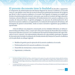 11I. Introducción
El presente documento tiene la finalidad de describir y argumentar
el componente de profesionalización del Sistema Regional de Asesoría Académica a la Escuela
(siraae), que plantea como línea de acción la formación profesional permanente de las figuras
que llevan a cabo la asesoría académica a la escuela. Para lograrlo se propone un modelo que
involucre la profesionalización formal y entre pares, que incida en la mejora del logro educativo.
Asimismo, articula diferentes componentes de fortalecimiento de la asesoría académica en las
escuelas de educación básica: la gestión pedagógica, los procesos de profesionalización de la
función de asesoría académica y el seguimiento y la evaluación de la operación del sistema y del
desempeño de quienes la desarrollan,1
desde un marco normativo-regulatorio que posibilite su
operatividad.
A fin de elaborar una propuesta consensuada con las entidades federativas, la Subsecre-
taría de Educación Básica (seb), a través de la Dirección General de Desarrollo de la Gestión e
Innovación Educativa (dgdgie) y la Coordinación Nacional de Fortalecimiento del Logro Edu-
cativo (cnfle), convocó2
a los representantes educativos de cada entidad a participar en grupos
de discusión para formular la propuesta de Fortalecimiento del Sistema de Asesoría Académica
a la Escuela desde un enfoque regional:
■	 Modelos de gestión para la operación de la asesoría académica a la escuela.
■	 Profesionalización de la asesoría académica a la escuela.
■	 Desarrollo de orientaciones y marcos normativos.
■	 Seguimiento y evaluación.
1	 Actualmente, las figuras educativas que llevan a cabo la función de la asesoría a la escuela son los docentes, directores, jefes de enseñanza,
supervisores, jefes de sector, entre otros; por lo que, en adelante, cuando se haga referencia a la figura asesora, debe tomarse en cuenta la
participación de todas las figuras educativas que,independientemente de su denominación,realicen la función de brindar asesoría académica
a las escuelas.
2	 La propuesta del siraae se generó con la convocatoria a la Primera Reunión Nacional para el Fortalecimiento de la Asesoría Académica a la
Escuela, realizada del 14 al 17 de junio de 2011.
 