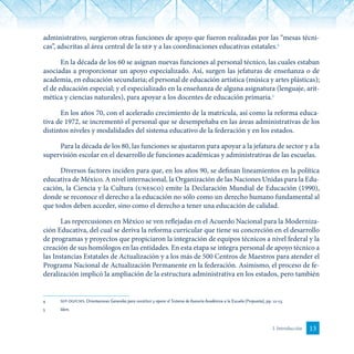 13I. Introducción
administrativo, surgieron otras funciones de apoyo que fueron realizadas por las “mesas técni-
cas”, adscritas al área central de la sep y a las coordinaciones educativas estatales.4
En la década de los 60 se asignan nuevas funciones al personal técnico, las cuales estaban
asociadas a proporcionar un apoyo especializado. Así, surgen las jefaturas de enseñanza o de
academia, en educación secundaria; el personal de educación artística (música y artes plásticas);
el de educación especial; y el especializado en la enseñanza de alguna asignatura (lenguaje, arit-
mética y ciencias naturales), para apoyar a los docentes de educación primaria.5
En los años 70, con el acelerado crecimiento de la matrícula, así como la reforma educa-
tiva de 1972, se incrementó el personal que se desempeñaba en las áreas administrativas de los
distintos niveles y modalidades del sistema educativo de la federación y en los estados.
Para la década de los 80, las funciones se ajustaron para apoyar a la jefatura de sector y a la
supervisión escolar en el desarrollo de funciones académicas y administrativas de las escuelas.
Diversos factores inciden para que, en los años 90, se definan lineamientos en la política
educativa de México. A nivel internacional, la Organización de las Naciones Unidas para la Edu­
cación, la Ciencia y la Cultura (unesco) emite la Declaración Mundial de Educación (1990),
donde se reconoce el derecho a la educación no sólo como un derecho humano fundamental al
que todos deben acceder, sino como el derecho a tener una educación de calidad.
Las reper­cusiones en México se ven reflejadas en el Acuerdo Nacional para la Moderniza-
ción Educativa, del cual se deriva la reforma curricular que tiene su concreción en el desarrollo
de progra­mas y proyectos que propiciaron la integración de equipos técnicos a nivel federal y la
creación de sus homólogos en las entidades. En esta etapa se integra personal de apoyo técnico a
las Instancias Estatales de Actualización y a los más de 500 Centros de Maestros para atender el
Programa Nacional de Actualización Permanente en la federación. Asimismo, el proceso de fe­
deralización implicó la ampliación de la estructura administrativa en los estados, pero también
4	 sep-dgfcms. Orientaciones Generales para constituir y operar el Sistema de Asesoría Académica a la Escuela (Propuesta), pp. 12-13.
5	 Idem.
 