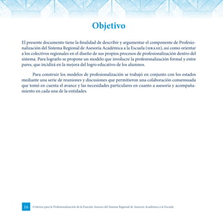 16 Criterios para la Profesionalización de la Función Asesora del Sistema Regional de Asesoría Académica a la Escuela
Objetivo
El presente documento tiene la finalidad de describir y argumentar el componente de Profesio-
nalización del Sistema Regional de Asesoría Académica a la Escuela (siraae), así como orientar
a los colectivos regionales en el diseño de sus propios procesos de profesionalización dentro del
sistema. Para lograrlo se propone un modelo que involucre la profesionalización formal y entre
pares, que incidirá en la mejora del logro educativo de los alumnos.
Para construir los modelos de profesionalización se trabajó en conjunto con los estados
mediante una serie de reuniones y discusiones que permitieron una colaboración consensuada
que tomó en cuenta el avance y las necesidades particulares en cuanto a asesoría y acompaña-
miento en cada una de la entidades.
 