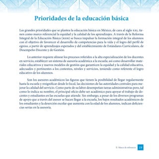 19II. Marco de referencia
Prioridades de la educación básica
Las grandes prioridades que se plantea la educación básica en México, de cara al siglo xxi, tie-
nen como marco referencial la equidad y la calidad de los aprendizajes. A través de la Reforma
Integral de la Educación Básica (rieb) se busca impulsar la formación integral de los alumnos
con el objetivo de favorecer el desarrollo de competencias para la vida y el logro del perfil de
egreso, a partir de aprendizajes esperados y del establecimiento de Estándares Curriculares, de
Desempeño Docente y de Gestión.
Lo anterior requiere alinear los procesos referidos a la alta especialización de los docentes
en servicio, establecer un sistema de asesoría académica a la escuela; así como desarrollar mate-
riales educativos y nuevos modelos de gestión que garanticen la equidad y la calidad educativa,
adecuados y pertinentes a los contextos, niveles y servicios, teniendo como referente el logro
educativo de los alumnos.
Son los asesores académicos las figuras que tienen la posibilidad de llegar regularmente
hasta la escuela y resignificar desde lo local, las decisiones de las autoridades centrales para me-
jorar la calidad del servicio. Como parte de su labor desempeñan tareas administrativas pero, tal
como lo indica su nombre, el principal oficio debe ser académico para apoyar el trabajo de do-
centes y estudiantes en las escuelas que atiende. Sin embargo, a pesar de los diversos programas
de apoyo que a través del asesor se hacen llegar a la escuela, los bajos resultados académicos de
los estudiantes y la deserción escolar que aumenta con la edad de los alumnos, indican deficien-
cias serias en la asesoría.
 