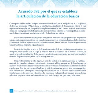 20 Criterios para la Profesionalización de la Función Asesora del Sistema Regional de Asesoría Académica a la Escuela
Acuerdo 592 por el que se establece
la articulación de la educación básica
Como parte de la Reforma Integral de la Educación Básica, el 19 de agosto de 2011 se publicó
el Acuerdo Secretarial 592 por el que se establece la articulación de la educación básica, el cual
representa la compilación de aportaciones planteadas desde 2007 en una serie de reuniones de
discusión entre grupos multidisciplinarios para contribuir a definir la política pública en térmi-
nos de la articulación de los distintos niveles de la educación básica.
En dicho acuerdo se reconoce que una gestión adecuada de los aprendizajes requiere de
una asesoría y acompañamiento a la escuela que promueva la profesionalización de los docentes
y directivos, desde el espacio escolar y como colectivos, lo que a su vez facilite la operación de
un currículo que exige alta especialización.
Lo anterior implica vencer la deficiencia estructural de un profesiograma educativo in-
completo, al no contar con el cargo y nivel de Asesor Académico en la escuela. Es decir, se
requiere la profesionalización de los asesores académicos, reconociendo que es el intermediario
entre las disposiciones en política educativa y la escuela.
Para profesionalizar a estas figuras, y con ello influir en la optimización de la planta do-
cente de las escuelas, así como impulsar efectivamente el logro educativo de los alumnos, se
requiere de un sistema de asesoría académica a la escuela que contemple un cambio en la cultura
escolar, que dote de nuevos significados a la práctica educativa, genere una nueva organiza-
ción en la escuela y la región, y modifique la concepción de la función asesora como actores
involucrados en los procesos educativos. La enseñanza y el aprendizaje ocupan un papel muy
relevante, ya que en torno a ellos se definen otra serie de aspectos, procesos y relaciones.
 