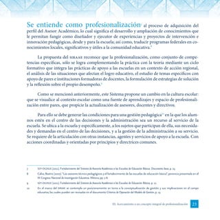 23III. Acercamiento a un concepto integral de profesionalización
Se entiende como profesionalización7
al proceso de adquisición del
perfil del Asesor Académico, lo cual significa el desarrollo y ampliación de conocimientos que
le permitan fungir como diseñador y ejecutor de experiencias y proyectos de intervención e
innovación pedagógicas, desde y para la escuela; así como, traducir programas federales en co-
nocimientos locales, significativos y útiles a la comunidad educativa.8
La propuesta del siraae reconoce que la profesionalización, como conjunto de compe-
tencias específicas, sólo se logra complementando la práctica con la teoría mediante un ciclo
formativo que integra las prácticas de apoyo a las escuelas en un contexto de acción regional,
el análisis de las situaciones que afectan el logro educativo, el estudio de temas específicos con
apoyo de pares e instituciones formadoras de docentes, la formulación de estrategias de solución
y la reflexión sobre el propio desempeño.9
Como se mencionó anteriormente, este Sistema propone un cambio en la cultura escolar:
que se visualice al contexto escolar como una fuente de aprendizajes y espacio de profesionali-
zación entre pares, que propicie la actualización de asesores, docentes y directivos.
Para ello se debe generar las condiciones para una gestión pedagógica10
en la que los alum-
nos estén en el centro de las decisiones y la administración sea un recurso al servicio de la
escuela. Se ubica a la escuela y específicamente, a los sujetos que participan de ella, sus necesida-
des y demandas en el centro de las decisiones, y a la gestión de la administración a su servicio.
Se requiere de la articulación con otras instancias, agentes y servicios de apoyo a la escuela. Con
acciones coordinadas y orientadas por principios y directrices comunes.
7	 sep-dgdgie (2011). Fortalecimiento del Sistema de Asesoría Académica a las Escuelas de Educación Básica. Documento base, p. 25.
8	 Calvo, Beatriz (2007).“Los asesores técnico pedagógicos y el fortalecimiento de las escuelas de educación básica”, ponencia presentada en el
IX Congreso Nacional de Investigación Educativa. México, pp. 7-8.
9	 sep-dgdgie (2011). Fortalecimiento del Sistema de Asesoría Académica a las Escuelas de Educación Básica, p. 12.
10	 En el marco del siraae se contempla un posicionamiento en torno a la conceptualización de gestión y sus implicaciones en el campo
educativo, las cuales pueden ser revisadas en el documento Criterios de Operación del Modelo de Gestión, p. 13.
 