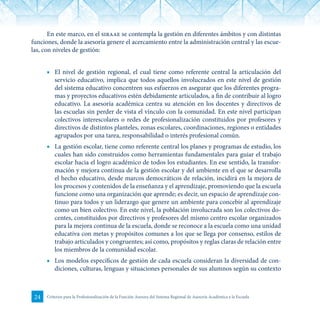 24 Criterios para la Profesionalización de la Función Asesora del Sistema Regional de Asesoría Académica a la Escuela
En este marco, en el siraae se contempla la gestión en diferentes ámbitos y con distintas
funciones, donde la asesoría genere el acercamiento entre la administración central y las escue-
las, con niveles de gestión:
■	 El nivel de gestión regional, el cual tiene como referente central la articulación del
servicio educativo, implica que todos aquellos involucrados en este nivel de gestión
del sistema educativo concentren sus esfuerzos en asegurar que los diferentes progra-
mas y proyectos educativos estén debidamente articulados, a fin de contribuir al logro
educativo. La asesoría académica centra su atención en los docentes y directivos de
las escuelas sin perder de vista el vínculo con la comunidad. En este nivel participan
colectivos interescolares o redes de profesionalización constituidos por profesores y
directivos de distintos planteles, zonas escolares, coordinaciones, regiones o entidades
agrupados por una tarea, responsabilidad o interés profesional común.
■	 La gestión escolar, tiene como referente central los planes y programas de estudio, los
cuales han sido construidos como herramientas fundamentales para guiar el trabajo
escolar hacia el logro académico de todos los estudiantes. En ese sentido, la transfor-
mación y mejora continua de la gestión escolar y del ambiente en el que se desarrolla
el hecho educativo, desde marcos democráticos de relación, incidirá en la mejora de
los procesos y contenidos de la enseñanza y el aprendizaje, promoviendo que la escuela
funcione como una organización que aprende; es decir, un espacio de aprendizaje con-
tinuo para todos y un liderazgo que genere un ambiente para concebir al aprendizaje
como un bien colectivo. En este nivel, la población involucrada son los colectivos do-
centes, constituidos por directivos y profesores del mismo centro escolar organizados
para la mejora continua de la escuela, donde se reconoce a la escuela como una unidad
educativa con metas y propósitos comunes a los que se llega por consenso, estilos de
trabajo articulados y congruentes; así como, propósitos y reglas claras de relación entre
los miembros de la comunidad escolar.
■	 Los modelos específicos de gestión de cada escuela consideran la diversidad de con-
diciones, culturas, lenguas y situaciones personales de sus alumnos según su contexto
 