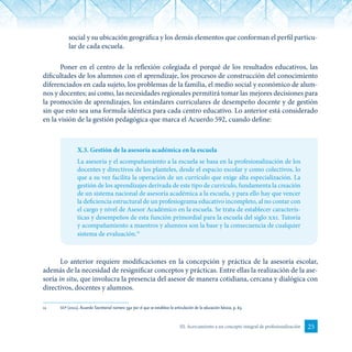 25III. Acercamiento a un concepto integral de profesionalización
social y su ubicación geográfica y los demás elementos que conforman el perfil particu-
lar de cada escuela.
Poner en el centro de la reflexión colegiada el porqué de los resultados educativos, las
dificultades de los alumnos con el aprendizaje, los procesos de construcción del conocimiento
diferenciados en cada sujeto, los problemas de la familia, el medio social y económico de alum-
nos y docentes; así como, las necesidades regionales permitirá tomar las mejores decisiones para
la promoción de aprendizajes, los estándares curriculares de desempeño docente y de gestión
sin que esto sea una formula idéntica para cada centro educativo. Lo anterior está considerado
en la visión de la gestión pedagógica que marca el Acuerdo 592, cuando define:
X.3. Gestión de la asesoría académica en la escuela
La asesoría y el acompañamiento a la escuela se basa en la profesionalización de los
docentes y directivos de los planteles, desde el espacio escolar y como colectivos, lo
que a su vez facilita la operación de un currículo que exige alta especialización. La
gestión de los aprendizajes derivada de este tipo de currículo, fundamenta la creación
de un sistema nacional de asesoría académica a la escuela, y para ello hay que vencer
la deficiencia estructural de un profesiograma educativo incompleto, al no contar con
el cargo y nivel de Asesor Académico en la escuela. Se trata de establecer caracterís-
ticas y desempeños de esta función primordial para la escuela del siglo xxi. Tutoría
y acompañamiento a maestros y alumnos son la base y la consecuencia de cualquier
sistema de evaluación.11
Lo anterior requiere modificaciones en la concepción y práctica de la asesoría escolar,
además de la necesidad de resignificar conceptos y prácticas. Entre ellas la realización de la ase-
soría in situ, que involucra la presencia del asesor de manera cotidiana, cercana y dialógica con
directivos, docentes y alumnos.
11	 sep (2011). Acuerdo Secretarial número 592 por el que se establece la articulación de la educación básica, p. 63.
 