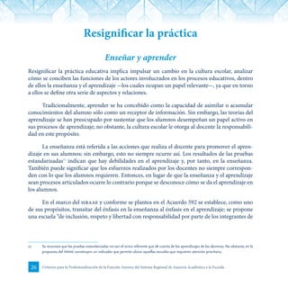 26 Criterios para la Profesionalización de la Función Asesora del Sistema Regional de Asesoría Académica a la Escuela
Resignificar la práctica
Enseñar y aprender
Resignificar la práctica educativa implica impulsar un cambio en la cultura escolar, analizar
cómo se conciben las funciones de los actores involucrados en los procesos educativos, dentro
de ellos la enseñanza y el aprendizaje -los cuales ocupan un papel relevante-, ya que en torno
a ellos se define otra serie de aspectos y relaciones.
Tradicionalmente, aprender se ha concebido como la capacidad de asimilar o acumular
conocimientos del alumno sólo como un receptor de información. Sin embargo, las teorías del
aprendizaje se han preocupado por sustentar que los alumnos desempeñan un papel activo en
sus procesos de aprendizaje; no obstante, la cultura escolar le otorga al docente la responsabili-
dad en este propósito.
La enseñanza está referida a las acciones que realiza el docente para promover el apren-
dizaje en sus alumnos; sin embargo, esto no siempre ocurre así. Los resultados de las pruebas
estandarizadas12
indican que hay debilidades en el aprendizaje y, por tanto, en la enseñanza.
También puede significar que los esfuerzos realizados por los docentes no siempre correspon-
den con lo que los alumnos requieren. Entonces, en lugar de que la enseñanza y el aprendizaje
sean procesos articulados ocurre lo contrario porque se desconoce cómo se da el aprendizaje en
los alumnos.
En el marco del siraae y conforme se plantea en el Acuerdo 592 se establece, como uno
de sus propósitos, transitar del énfasis en la enseñanza al énfasis en el aprendizaje; se propone
una escuela “de inclusión, respeto y libertad con responsabilidad por parte de los integrantes de
12	 Se reconoce que las pruebas estandarizadas no son el único referente que dé cuenta de los aprendizajes de los alumnos. No obstante, en la
propuesta del siraae constituyen un indicador que permite ubicar aquellas escuelas que requieren atención prioritaria.
 