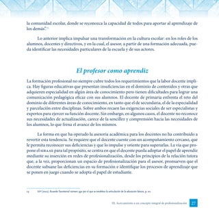 27III. Acercamiento a un concepto integral de profesionalización
la comunidad escolar, donde se reconozca la capacidad de todos para aportar al aprendizaje de
los demás”.13
Lo anterior implica impulsar una transformación en la cultura escolar: en los roles de los
alumnos, docentes y directivos, y en la cual, el asesor, a partir de una formación adecuada, pue-
da identificar las necesidades particulares de la escuela y de sus actores.
El profesor como aprendiz
La formación profesional no siempre cubre todos los requerimientos que la labor docente impli-
ca. Hay figuras educativas que presentan insuficiencias en el dominio de contenidos y otras que
adquieren especialidad en algún área de conocimiento pero tienen dificultades para lograr una
comunicación pedagógica eficaz con sus alumnos. El docente de primaria enfrenta el reto del
dominio de diferentes áreas de conocimiento, en tanto que el de secundaria, el de la especialidad
y parcelación entre disciplinas. Sobre ambos recaen las exigencias sociales de ser especialistas y
expertos para ejercer su función docente. Sin embargo, en algunos casos, el docente no reconoce
sus necesidades de actualización, carece de la sencillez y comprensión hacia las necesidades de
los alumnos, lo que frena el avance de los mismos.
La forma en que ha operado la asesoría académica para los docentes no ha contribuido a
revertir esta tendencia. Se requiere que el docente cuente con un acompañamiento cercano, que
le permita reconocer sus deficiencias y que lo impulse y oriente para superarlas. La vía que pro-
pone el siraae para tal propósito, se centra en que el docente pueda adoptar el papel de aprendiz
mediante su inserción en redes de profesionalización, desde los principios de la relación tutora
que, a la vez, proporcionan un espacio de profesionalización para el asesor, promueven que el
docente subsane las deficiencias en su formación e identifique los procesos de aprendizaje que
se ponen en juego cuando se adopta el papel de estudiante.
13	 sep (2011). Acuerdo Secretarial número 592 por el que se establece la articulación de la educación básica, p. 10.
 