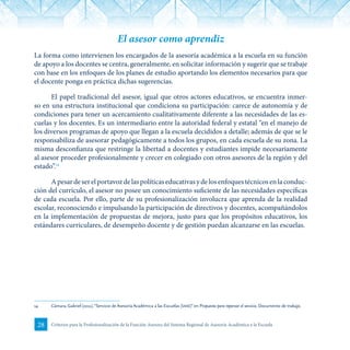 28 Criterios para la Profesionalización de la Función Asesora del Sistema Regional de Asesoría Académica a la Escuela
El asesor como aprendiz
La forma como intervienen los encargados de la asesoría académica a la escuela en su función
de apoyo a los docentes se centra, generalmente, en solicitar información y sugerir que se trabaje
con base en los enfoques de los planes de estudio aportando los elementos necesarios para que
el docente ponga en práctica dichas sugerencias.
El papel tradicional del asesor, igual que otros actores educativos, se encuentra inmer-
so en una estructura institucional que condiciona su participación: carece de autonomía y de
condiciones para tener un acercamiento cualitativamente diferente a las necesidades de las es-
cuelas y los docentes. Es un intermediario entre la autoridad federal y estatal “en el manejo de
los diversos programas de apoyo que llegan a la escuela decididos a detalle; además de que se le
responsabiliza de asesorar pedagógicamente a todos los grupos, en cada escuela de su zona. La
misma desconfianza que restringe la libertad a docentes y estudiantes impide necesariamente
al asesor proceder profesionalmente y crecer en colegiado con otros asesores de la región y del
estado”.14
Apesardeserelportavozdelaspolíticaseducativasydelosenfoquestécnicosenlaconduc-
ción del currículo, el asesor no posee un conocimiento suficiente de las necesidades específicas
de cada escuela. Por ello, parte de su profesionalización involucra que aprenda de la realidad
escolar, reconociendo e impulsando la participación de directivos y docentes, acompañándolos
en la implementación de propuestas de mejora, justo para que los propósitos educativos, los
estándares curriculares, de desempeño docente y de gestión puedan alcanzarse en las escuelas.
14	 Cámara, Gabriel (2011). “Servicio de Asesoría Académica a las Escuelas (saae)”en Propuesta para repensar el servicio. Documento de trabajo.
 
