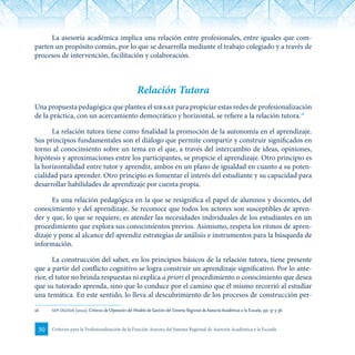 30 Criterios para la Profesionalización de la Función Asesora del Sistema Regional de Asesoría Académica a la Escuela
La asesoría académica implica una relación entre profesionales, entre iguales que com-
parten un propósito común, por lo que se desarrolla mediante el trabajo colegiado y a través de
procesos de intervención, facilitación y colaboración.
Relación Tutora
Una propuesta pedagógica que plantea el siraae para propiciar estas redes de profesionalización
de la práctica, con un acercamiento democrático y horizontal, se refiere a la relación tutora.16
La relación tutora tiene como finalidad la promoción de la autonomía en el aprendizaje.
Sus principios fundamentales son el diálogo que permite compartir y construir significados en
torno al conocimiento sobre un tema en el que, a través del intercambio de ideas, opiniones,
hipótesis y aproximaciones entre los participantes, se propicie el aprendizaje. Otro principio es
la horizontalidad entre tutor y aprendiz, ambos en un plano de igualdad en cuanto a su poten-
cialidad para aprender. Otro principio es fomentar el interés del estudiante y su capacidad para
desarrollar habilidades de aprendizaje por cuenta propia.
Es una relación pedagógica en la que se resignifica el papel de alumnos y docentes, del
conocimiento y del aprendizaje. Se reconoce que todos los actores son susceptibles de apren-
der y que, lo que se requiere, es atender las necesidades individuales de los estudiantes en un
procedimiento que explora sus conocimientos previos. Asimismo, respeta los ritmos de apren-
dizaje y pone al alcance del aprendiz estrategias de análisis e instrumentos para la búsqueda de
información.
La construcción del saber, en los principios básicos de la relación tutora, tiene presente
que a partir del conflicto cognitivo se logra construir un aprendizaje significativo. Por lo ante-
rior, el tutor no brinda respuestas ni explica a priori el procedimiento o conocimiento que desea
que su tutorado aprenda, sino que lo conduce por el camino que él mismo recorrió al estudiar
una temática. En este sentido, lo lleva al descubrimiento de los procesos de construcción per-
16	 sep-dgdgie (2012). Criterios de Operación del Modelo de Gestión del Sistema Regional de Asesoría Académica a la Escuela, pp. 37 y 38.
 