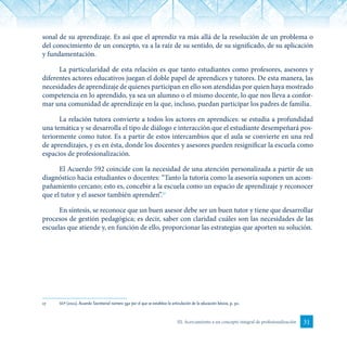 31III. Acercamiento a un concepto integral de profesionalización
sonal de su aprendizaje. Es así que el aprendiz va más allá de la resolución de un problema o
del conocimiento de un concepto, va a la raíz de su sentido, de su significado, de su aplicación
y fundamentación.
La particularidad de esta relación es que tanto estudiantes como profesores, asesores y
diferentes actores educativos juegan el doble papel de aprendices y tutores. De esta manera, las
necesidades de aprendizaje de quienes participan en ello son atendidas por quien haya mostrado
competencia en lo aprendido, ya sea un alumno o el mismo docente, lo que nos lleva a confor-
mar una comunidad de aprendizaje en la que, incluso, puedan participar los padres de familia.
La relación tutora convierte a todos los actores en aprendices: se estudia a profundidad
una temática y se desarrolla el tipo de diálogo e interacción que el estudiante desempeñará pos-
teriormente como tutor. Es a partir de estos intercambios que el aula se convierte en una red
de aprendizajes, y es en ésta, donde los docentes y asesores pueden resignificar la escuela como
espacios de profesionalización.
El Acuerdo 592 coincide con la necesidad de una atención personalizada a partir de un
diagnóstico hacia estudiantes o docentes: “Tanto la tutoría como la asesoría suponen un acom-
pañamiento cercano; esto es, concebir a la escuela como un espacio de aprendizaje y reconocer
que el tutor y el asesor también aprenden”.17
En síntesis, se reconoce que un buen asesor debe ser un buen tutor y tiene que desarrollar
procesos de gestión pedagógica; es decir, saber con claridad cuáles son las necesidades de las
escuelas que atiende y, en función de ello, proporcionar las estrategias que aporten su solución.
17	 sep (2011). Acuerdo Secretarial número 592 por el que se establece la articulación de la educación básica, p. 30.
 