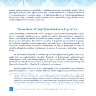34 Criterios para la Profesionalización de la Función Asesora del Sistema Regional de Asesoría Académica a la Escuela
puedan mejorar sus propias capacidades y condicionamientos de manera diferenciada. Es decir,
privilegia a la escuela como espacio idóneo para la profesionalización, el cambio, la innovación
y la transformación. El centro de trabajo es el lugar donde el asesor se profesionaliza a la par de
los docentes, de esta manera las escuelas se convierten en comunidades de aprendizaje y comu-
nidades de profesionalización de la práctica.
Comunidades de profesionalización de la práctica
Estas comunidades son formalizadas por los equipos de gestión institucional regional;18
además
de los profesionales que laboran en la escuela, entre quienes figuran directivos y docentes, y
tienen como objetivo responder a las necesidades específicas de la escuela: conocimiento de
los estándares curriculares, de desempeño docente, de la gestión, de los planes y programas
de estudio, de las políticas educativas estatales y nacionales; sobre problemáticas grupales e in-
dividuales, las evaluaciones y los estilos de enseñanza, los tipos de aprendizaje; así como, los
referidos a la práctica cotidiana en el aula, de los recursos de enseñanza y aprendizaje y uso de
las tic.
En estos espacios también se construyen y desarrollan proyectos en, para y desde la es-
cuela. Con base en problemáticas específicas detectadas por la comunidad escolar, se pueden
elaborar proyectos de innovación y propuestas de mejora, mediante las cuales se lleva a cabo la
profesionalización del asesor; así como, de docentes y directivos en acciones de investigación,
planeación, desarrollo y evaluación de resultados de los proyectos.
La profesionalización in situ tiene como estrategia de formación a la relación tutora entre
pares, la cual propicia la creación de redes de tutoría y redes de grupos de profesionalización de
18	 Actualmente la Secretaria de Educación Pública a través de la Subsecretaría de Educación Básica y la Dirección General de Desarrollo de
la Gestión e Innovación Educativa trabaja en la formulación de los “Estándares para los Equipos de Gestión Institucional Regional”. Los
Estándares de la Gestión Institucional Regional pretenden responden a la necesidad de fortalecer las funciones supervisoras y asesoras,
impulsando como principios de gobernabilidad, en la mesoestructura del sistema educativo, los fundamentos de gestión estratégica
autónoma centrada en los aprendizajes de los alumnos. De esta manera se coadyuva en la articulación operativa entre la forma de dividir las
escuelas y la manera como las políticas educativas se instrumentan y forman para dar rumbo y coherencia al sistema educativo nacional.
 