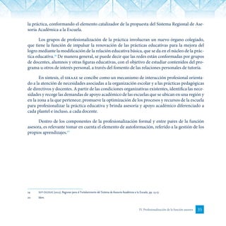 35IV. Profesionalización de la función asesora
la práctica, conformando el elemento catalizador de la propuesta del Sistema Regional de Ase-
soría Académica a la Escuela.
Los grupos de profesionalización de la práctica involucran un nuevo órgano colegiado,
que tiene la función de impulsar la renovación de las prácticas educativas para la mejora del
logro mediante la modificación de la relación educativa básica, que se da en el núcleo de la prác-
tica educativa.19
De manera general, se puede decir que las redes están conformadas por grupos
de docentes, alumnos y otras figuras educativas, con el objetivo de estudiar contenidos del pro-
grama u otros de interés personal, a través del fomento de las relaciones personales de tutoría.
En síntesis, el siraae se concibe como un mecanismo de interacción profesional orienta-
do a la atención de necesidades asociadas a la organización escolar y a las prácticas pedagógicas
de directivos y docentes. A partir de las condiciones organizativas existentes, identifica las nece-
sidades y recoge las demandas de apoyo académico de las escuelas que se ubican en una región y
en la zona a la que pertenece; promueve la optimización de los procesos y recursos de la escuela
para profesionalizar la práctica educativa y brinda asesoría y apoyo académico diferenciado a
cada plantel e incluso, a cada docente.
Dentro de los componentes de la profesionalización formal y entre pares de la función
asesora, es relevante tomar en cuenta el elemento de autoformación, referido a la gestión de los
propios aprendizajes.20
19	 sep-dgdgie (2012). Regiones para el Fortalecimiento del Sistema de Asesoría Académica a la Escuela, pp. 15-17.
20	 Idem.
 
