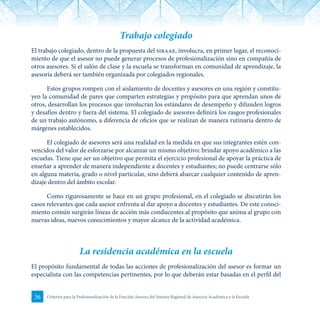 36 Criterios para la Profesionalización de la Función Asesora del Sistema Regional de Asesoría Académica a la Escuela
Trabajo colegiado
El trabajo colegiado, dentro de la propuesta del siraae, involucra, en primer lugar, el reconoci-
miento de que el asesor no puede generar procesos de profesionalización sino en compañía de
otros asesores. Si el salón de clase y la escuela se transforman en comunidad de aprendizaje, la
asesoría deberá ser también organizada por colegiados regionales.
Estos grupos rompen con el aislamiento de docentes y asesores en una región y constitu-
yen la comunidad de pares que comparten estrategias y propósito para que aprendan unos de
otros, desarrollan los procesos que involucran los estándares de desempeño y difunden logros
y desafíos dentro y fuera del sistema. El colegiado de asesores definirá los rasgos profesionales
de un trabajo autónomo, a diferencia de oficios que se realizan de manera rutinaria dentro de
márgenes establecidos.
El colegiado de asesores será una realidad en la medida en que sus integrantes estén con-
vencidos del valor de esforzarse por alcanzar un mismo objetivo: brindar apoyo académico a las
escuelas. Tiene que ser un objetivo que permita el ejercicio profesional de apoyar la práctica de
enseñar a aprender de manera independiente a docentes y estudiantes; no puede centrarse sólo
en alguna materia, grado o nivel particular, sino deberá abarcar cualquier contenido de apren-
dizaje dentro del ámbito escolar.
Como rigurosamente se hace en un grupo profesional, en el colegiado se discutirán los
casos relevantes que cada asesor enfrenta al dar apoyo a docentes y estudiantes. De este conoci-
miento común surgirán líneas de acción más conducentes al propósito que anima al grupo con
nuevas ideas, nuevos conocimientos y mayor alcance de la actividad académica.
La residencia académica en la escuela
El propósito fundamental de todas las acciones de profesionalización del asesor es formar un
especialista con las competencias pertinentes, por lo que deberán estar basadas en el perfil del
 