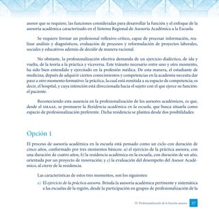37IV. Profesionalización de la función asesora
asesor que se requiere, las funciones consideradas para desarrollar la función y el enfoque de la
asesoría académica caracterizado en el Sistema Regional de Asesoría Académica a la Escuela.
Se requiere formar un profesional reflexivo-crítico, capaz de procesar información, rea-
lizar análisis y diagnósticos, evaluación de procesos y reformulación de proyectos laborales,
sociales y educativos además de decidir de manera racional.
No obstante, la profesionalización efectiva demanda de un ejercicio dialéctico, de ida y
vuelta, de la teoría a la práctica y viceversa. Este tránsito necesario entre uno y otro momento,
ha sido bien entendido y ejercitado en la profesión médica. De esta manera, el estudiante de
medicina, depués de adquirir ciertos conocimientos y competencias en la academia necesita dar
paso a otro momento formativo: la práctica, la cual está remitida a su espacio de competencia; es
decir, el hospital, y cuya intención está direccionada hacia el sujeto con el que ejerce su función:
el paciente.
Reconociendo esta ausencia en la profesionalización de los asesores académicos, es que,
desde el siraae, se promueve la Residencia académica en la escuela, que busca situarla como
espacio de profesionalización preferente. Dicha residencia se plantea desde dos posibilidades:
Opción 1
El proceso de asesoría académica en la escuela está pensado como un ciclo con duración de
cinco años, conformado por tres momentos básicos: a) el ejercicio de la práctica asesora, con
una duración de cuatro años; b) la residencia académica en la escuela, con duración de un año,
orientada por un proyecto de innovación; y c) la evaluación del desempeño del Asesor Acadé-
mico, al cierre de la residencia.
Las características de estos tres momentos, son los siguientes:
a)	 El ejercicio de la práctica asesora. Brinda la asesoría académica pertinente y sistemática
a las escuelas de la región, desde la participación en grupos de profesionalización de la
 