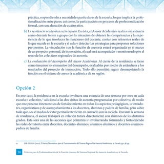 38 Criterios para la Profesionalización de la Función Asesora del Sistema Regional de Asesoría Académica a la Escuela
práctica, respondiendo a necesidades particulares de la escuela, lo que implica la profe-
sionalización entre pares; así como, la participación en procesos de profesionalización
formal, con una duración de cuatro años.
b)	La residencia académica en la escuela. En ésta, el Asesor Académico realiza una estancia
como docente frente a grupo con la intención de obtener las competencias y la expe-
riencia de lo que involucra las funciones del docente, contar con referentes reales de
lo que sucede en la escuela y el aula y detectar las estrategias para proponer soluciones
pertinentes. La vinculación con la función de asesoría estará organizada en el marco
de un proyecto personal, de innovación, el cual será acompañado o monitoreado por el
resto de los colectivos regionales de asesoría.
c)	 La evaluación del desempeño del Asesor Académico. Al cierre de la residencia se tiene
como insumos los elementos del desempeño, evaluables por medio de estándares y los
resultados del proyecto de innovación. Todo ello permitirá seguir desempeñando la
función en el sistema de asesoría académica de su región.
Opción 2
En este caso, la residencia en la escuela involucra una estancia de una semana por mes en cada
escuela o colectivo,21
adicional a las dos visitas de asesoría programadas por colectivo, de modo
que este proceso itinerante sea de fortalecimiento en todos los aspectos pedagógicos, orientado-
res, organizativos y de acompañamiento a los docentes, alumnos y padres de familia; pero sobre
todo que, sea el medio de estar permanentemente en contacto con la escuela. Durante la semana
de residencia, el asesor trabajará en relación tutora directamente con alumnos de los distintos
grados. Esta será una de las acciones que permitirá ir involucrando, formando y fortaleciendo
las redes de tutoría entre docentes, docentes-alumnos, alumnos-alumnos y docentes-alumnos-
padres de familia.
21	 seb-dgdgie (2012). Criterios Normativos para el Funcionamiento del Sistema Regional de Asesoría Académica a la Escuela, pp. 38-39.
 