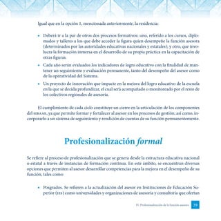 39IV. Profesionalización de la función asesora
Igual que en la opción 1, mencionada anteriormente, la residencia:
■	 Deberá ir a la par de otros dos procesos formativos: uno, referido a los cursos, diplo-
mados y talleres a los que debe acceder la figura quien desempeñe la función asesora
(determinados por las autoridades educativas nacionales y estatales); y otro, que invo-
lucra la formación inmersa en el desarrollo de su propia práctica en la capacitación de
otras figuras.
■	 Cada año serán evaluados los indicadores de logro educativo con la finalidad de man-
tener un seguimiento y evaluación permanente, tanto del desempeño del asesor como
de la operatividad del Sistema.
■	 Un proyecto de innovación que impacte en la mejora del logro educativo de la escuela
en la que se decida profundizar, el cual será acompañado o monitoreado por el resto de
los colectivos regionales de asesoría.
El cumplimiento de cada ciclo constituye un cierre en la articulación de los componentes
del siraae, ya que permite formar y fortalecer al asesor en los procesos de gestión; así como, in-
corporarlo a un sistema de seguimiento y rendición de cuentas de su función permanentemente.
Profesionalización formal
Se refiere al proceso de profesionalización que se genera desde la estructura educativa nacional
o estatal a través de instancias de formación continua. En este ámbito, se encuentran diversas
opciones que permiten al asesor desarrollar competencias para la mejora en el desempeño de su
función, tales como:
■	 Posgrados. Se refieren a la actualización del asesor en Instituciones de Educación Su-
perior (ies) como universidades y organizaciones de asesoría y consultoría que ofertan
 