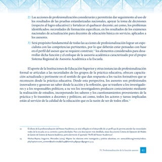 41IV. Profesionalización de la función asesora
2)	Las acciones de profesionalización considerarán y permitirán dar seguimiento al uso de
los resultados de las pruebas estandarizadas nacionales, apoyar la toma de decisiones
(respecto al logro educativo) y fortalecer el quehacer docente; así como, los problemas
identificados: necesidades de formación específicas, en los resultados de los exámenes
nacionales de actualización para docentes de educación básica en servicio, aplicados a
los asesores.
3)	Será propósito fundamental de todas las acciones de profesionalización lograr un espe-
cialista con las competencias pertinentes, por lo que deberán estar pensadas con base
en el perfil del asesor que se requiere construir,22
los elementos considerados para desa-
rrollar dicha función y el enfoque de la asesoría académica caracterizado por el propio
Sistema Regional de Asesoría Académica a la Escuela.
El aporte de la Instituciones de Educación Superior y otras instancias de profesionalización
formal se articulan a las necesidades de los grupos de la práctica educativa, ofrecen capacita-
ción actualizada y pertinente en el sentido de que dan respuesta a los vacíos formativos que se
reconocen desde la práctica educativa. Desde esta perspectiva, los asesores son profesionales
innovadores y generan un saber desde la acción y la reflexión, que se trasfiere a los investigado-
res y a los responsables políticos; a su vez los investigadores producen conocimiento mediante
la realización de estudios, incorporando los saberes y los cuestionamientos provenientes de la
práctica y lo trasmiten a docentes y políticos; así como, todos los actores y tareas implicadas
están al servicio de la calidad de la educación que es la razón de ser de todos ellos.23
22	 El efecto de la profesionalización del Asesor Académico, se verá reflejado en el desarrollo de un perfil que le permita atender las necesidades
reales de la escuela, en su contexto y particularidades. Para una descripción más detallada, véase documento Criterios de Operación del Modelo
de Gestión del Sistema de Asesoría Académica, particularmente el apartado “Perfil del Asesor Académico”.
23	 Muñoz-Repiso, Izaguirre, Mercedes (2005). Mejorar las relaciones entre investigación y práctica educativas, en: www.adide.org/revista/index2.
php?option=com_content&task=view&id=44&Itemid=31&pop=1&page=0, p. 9.
 