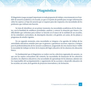 43V. Componentes de un modelo de profesionalización
Diagnóstico
El diagnóstico juega un papel importante en toda propuesta de trabajo, concretamente en el mo-
delo de asesoría académica a la escuela, ya que es el punto de partida para recoger información
sobre los sujetos y el tipo de asesoría que se requiere para dar respuesta a las necesidades de los
profesores que realizan esta función.
Se trata de identificar, en un primer momento, las necesidades académicas de los docen-
tes, con la finalidad de establecer prioridades, analizar y conocer la situación que tienen y las
dificultades que enfrentan para realizar su función en el marco de la realidad de sus escuelas,
de los estándares curriculares, de desempeño docente y de gestión; así como, de los planes y
programas de estudio vigentes.
En un segundo momento, estas necesidades se integran a las agendas de trabajo de las
autoridades educativas estatales para que se generen y garanticen recursos, espacios y tiempos
para la profesionalización de los asesores académicos, asegurando de esta manera hacer visible
la necesidad de trabajar en favor de la mejora del logro educativo de los alumnos de educación
básica.
Es fundamental que el diagnóstico se realice con los colectivos regionales de asesores, ya
que son los sujetos conocedores del contexto, las necesidades de formación de los colectivos
escolares, los objetivos educativos y las necesidades de aprendizaje de los alumnos; además son
los responsables del acompañamiento y seguimiento de las acciones y desarrollo educativo de
las escuelas; así como, de la gestión de proyectos innovadores y de formación.
 