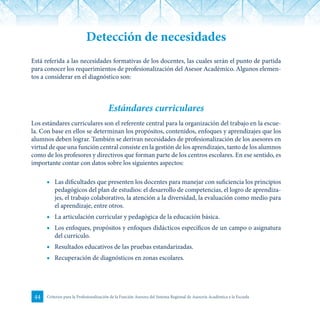 44 Criterios para la Profesionalización de la Función Asesora del Sistema Regional de Asesoría Académica a la Escuela
Detección de necesidades
Está referida a las necesidades formativas de los docentes, las cuales serán el punto de partida
para conocer los requerimientos de profesionalización del Asesor Académico. Algunos elemen-
tos a considerar en el diagnóstico son:
Estándares curriculares
Los estándares curriculares son el referente central para la organización del trabajo en la escue-
la. Con base en ellos se determinan los propósitos, contenidos, enfoques y aprendizajes que los
alumnos deben lograr. También se derivan necesidades de profesionalización de los asesores en
virtud de que una función central consiste en la gestión de los aprendizajes, tanto de los alumnos
como de los profesores y directivos que forman parte de los centros escolares. En ese sentido, es
importante contar con datos sobre los siguientes aspectos:
■	 Las dificultades que presenten los docentes para manejar con suficiencia los principios
pedagógicos del plan de estudios: el desarrollo de competencias, el logro de aprendiza-
jes, el trabajo colaborativo, la atención a la diversidad, la evaluación como medio para
el aprendizaje, entre otros.
■	 La articulación curricular y pedagógica de la educación básica.
■	 Los enfoques, propósitos y enfoques didácticos específicos de un campo o asignatura
del currículo.
■	 Resultados educativos de las pruebas estandarizadas.
■	 Recuperación de diagnósticos en zonas escolares.
 