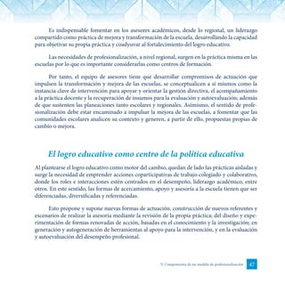 47V. Componentes de un modelo de profesionalización
Es indispensable fomentar en los asesores académicos, desde lo regional, un liderazgo
compartido como práctica de mejora y transformación de la escuela, desarrollando la capacidad
para objetivar su propia práctica y coadyuvar al fortalecimiento del logro educativo.
Las necesidades de profesionalización, a nivel regional, surgen en la práctica misma en las
escuelas por lo que es importante considerarlas como centros de formación.
Por tanto, el equipo de asesores tiene que desarrollar compromisos de actuación que
impulsen la transformación y mejora de las escuelas, se conceptualicen a sí mismos como la
instancia clave de intervención para apoyar y orientar la gestión directiva, el acompañamiento
a la práctica docente y la recuperación de insumos para la evaluación y autoevaluación; además
de que sustenten las planeaciones tanto escolares y regionales. Asimismo, el sentido de profe-
sionalización debe estar encaminado a impulsar la mejora de las escuelas, a fomentar que las
comunidades escolares analicen su contexto y generen, a partir de ello, propuestas propias de
cambio o mejora.
El logro educativo como centro de la política educativa
Al plantearse el logro educativo como motor del cambio, quedan de lado las prácticas aisladas y
surge la necesidad de emprender acciones coparticipativas de trabajo colegiado y colaborativo,
donde los roles e interacciones estén centrados en el desempeño, liderazgo académico, entre
otros. En este sentido, las formas de acercamiento, apoyo y asesoría a la escuela tienen que ser
diferenciadas, diversificadas y referenciadas.
Esto propone y supone nuevas formas de actuación, construcción de nuevos referentes y
escenarios de realizar la asesoría mediante la revisión de la propia práctica; del diseño y expe-
rimentación de formas renovadas de acción, basadas en el conocimiento y la investigación; en
generación y autogeneración de herramientas al apoyo para la intervención, y en la evaluación
y autoevaluación del desempeño profesional.
 