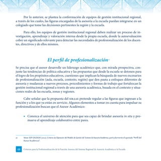 48 Criterios para la Profesionalización de la Función Asesora del Sistema Regional de Asesoría Académica a la Escuela
Por lo anterior, se plantea la conformación de equipos de gestión institucional regional,
a través de los cuales, las figuras encargadas de la asesoría a la escuela puedan integrarse en un
colegiado que tome las decisiones pertinentes la región y la escuela.
Para ello, los equipos de gestión institucional regional deben realizar un proceso de in-
vestigación, aprendizaje y valoración interna desde la propia escuela, donde la autoevaluación
cobre un significado relevante para detectar las necesidades de profesionalización de los docen-
tes, directivos y de ellos mismos.
El perfil de profesionalización27
Se precisa que el asesor desarrolle un liderazgo académico que, con mirada prospectiva, con-
junte las tendencias de política educativa y las propuestas que desde la escuela se detonen para
el logro de los propósitos educativos, cuestiones que implican la búsqueda de nuevos escenarios
de profesionalización (aula, escuela, contexto, región) que den pauta a enfoques diferentes de
asesoría y mudanzas a nuevos procesos, procedimientos y formas de trabajo que fortalezcan la
gestión institucional regional a través de una asesoría académica, basada en el contexto y situa-
ciones reales de las escuela, zonas y regiones.
Cabe señalar que la propuesta del siraae pretende regular a las figuras que ingresan a la
función y a los que ya están en servicio. Algunos elementos a tomar en cuenta para impulsar su
profesionalización buscan que el Asesor Académico:
■	 Conozca el universo de atención para que sea capaz de brindar asesoría in situ y pro-
mueva el aprendizaje colaborativo entre pares.
27	 Véase SEP-DGDGIE (2012). Criterios de Operación del Modelo de Gestión del Sistema de Asesoría Académica, particularmente el apartado“Perfil del
Asesor Académico”.
 