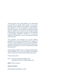 “Este documento es de carácter público, no es patrocinado
ni promovido por partido político alguno y sus recursos
provienen de los impuestos que pagan los contribuyentes.
Está prohibido el uso de este programa con fines políticos,
electorales, de lucro, y otros distintos a lo establecido. Quien
haga uso indebido de los recursos de este Programa deberá
ser denunciado y sancionado de acuerdo con la ley aplicable
y ante autoridad competente”: Artículos 7 y 12 de la Ley
Federal de Transparencia y Acceso a la Información Pública
Gubernamental.
“Este programa está financiado con recursos públicos
aprobados por la Cámara de Diputados del H. Congreso de
la Unión y queda prohibido su uso para fines partidistas,
electorales o de promoción personal de los funcionarios”: Ley
Federal de Transparencia y Acceso a la Información Pública
Gubernamental.
“Este programa es público, ajeno a cualquier partido político.
Queda prohibido el uso para fines distintos al desarrollo
social”: Artículo 28 de la Ley General de Desarrollo Social.
Primera edición, 2012
D.R. © 	Secretaría de Educación Pública, 2012
		 Argentina 28, Centro, C.P. 06020, México, D.F.
ISBN: 978-607-36-0012-5
Impreso en México
Material gratuito (prohibida su venta)
 