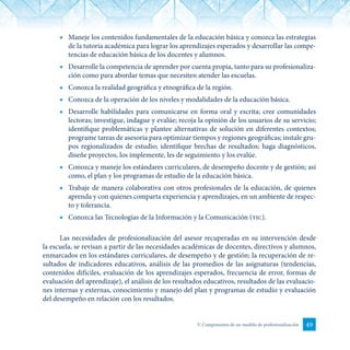 49V. Componentes de un modelo de profesionalización
■	 Maneje los contenidos fundamentales de la educación básica y conozca las estrategias
de la tutoría académica para lograr los aprendizajes esperados y desarrollar las compe-
tencias de educación básica de los docentes y alumnos.
■	 Desarrolle la competencia de aprender por cuenta propia, tanto para su profesionaliza-
ción como para abordar temas que necesiten atender las escuelas.
■	 Conozca la realidad geográfica y etnográfica de la región.
■	 Conozca de la operación de los niveles y modalidades de la educación básica.
■	 Desarrolle habilidades para comunicarse en forma oral y escrita; cree comunidades
lectoras; investigue, indague y evalúe; recoja la opinión de los usuarios de su servicio;
identifique problemáticas y plantee alternativas de solución en diferentes contextos;
programe tareas de asesoría para optimizar tiempos y regiones geográficas; instale gru-
pos regionalizados de estudio; identifique brechas de resultados; haga diagnósticos,
diseñe proyectos, los implemente, les de seguimiento y los evalúe.
■	 Conozca y maneje los estándares curriculares, de desempeño docente y de gestión; así
como, el plan y los programas de estudio de la educación básica.
■	 Trabaje de manera colaborativa con otros profesionales de la educación, de quienes
aprenda y con quienes comparta experiencia y aprendizajes, en un ambiente de respec-
to y tolerancia.
■	 Conozca las Tecnologías de la Información y la Comunicación (tic).
Las necesidades de profesionalización del asesor recuperadas en su intervención desde
la escuela, se revisan a partir de las necesidades académicas de docentes, directivos y alumnos,
enmarcados en los estándares curriculares, de desempeño y de gestión; la recuperación de re-
sultados de indicadores educativos, análisis de las promedios de las asignaturas (tendencias,
contenidos difíciles, evaluación de los aprendizajes esperados, frecuencia de error, formas de
evaluación del aprendizaje), el análisis de los resultados educativos, resultados de las evaluacio-
nes internas y externas, conocimiento y manejo del plan y programas de estudio y evaluación
del desempeño en relación con los resultados.
 