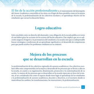 51VI. Resultados esperados de la profesionalización
El fin de la acción profesionalizantees el mejoramiento del desempeño
del Asesor Académico; concretada en los otros, en el logro de fines paralelos como en la mejora
de la escuela, la profesionalización de los colectivos escolares y el aprendizaje efectivo de los
estudiantes que cursan la educación básica.
Logro educativo
Está concebido como un derecho del alumnado y una obligación de la escuela pública en torno
al cual deben girar las acciones de los actores del hecho educativo. Éste implica que no es sufi-
ciente asegurar el ingreso y la permanencia del estudiante a la escuela sino que es indispensable
buscar estrategias y condiciones de un aprendizaje significativo y el desarrollo de competencias
para que pueda resolver los problemas cotidianos en su contexto.
Mejora de los procesos
que se desarrollan en la escuela
La profesionalización de los colectivos regionales de asesores académicos y los colectivos esco-
lares debe estar comprometida con la mejora y desarrollo de los procesos que se llevan a cabo en
la escuela, en cuanto a su organización, dinamización, proyección y la contextualización de su
acción. La mejora de los procesos que se desarrollan en la escuela repercute en favor de la mis-
ma, al ser considerada ésta como el espacio donde tiene lugar el aprendizaje de los estudiantes
y la profesionalización de asesores académicos, docentes y directivos, es el escenario donde se
materializan los cambios, las transformaciones, las innovaciones y la profesionalización.
 