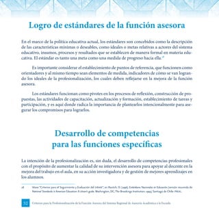 52 Criterios para la Profesionalización de la Función Asesora del Sistema Regional de Asesoría Académica a la Escuela
Logro de estándares de la función asesora
En el marco de la política educativa actual, los estándares son concebidos como la descripción
de las características mínimas o deseables, como ideales o metas relativas a actores del sistema
educativo, insumos, procesos y resultados que se establecen de manera formal en materia edu-
cativa. El estándar es tanto una meta como una medida de progreso hacia ella.28
Es importante considerar el establecimiento de puntos de referencia, que funcionen como
orientadores y al mismo tiempo sean elementos de medida, indicadores de cómo se van logran-
do los ideales de la profesionalización, los cuales deben reflejarse en la mejora de la función
asesora.
Los estándares funcionan como pivotes en los procesos de reflexión, construcción de pro-
puestas, las actividades de capacitación, actualización y formación, establecimiento de tareas y
participación, y es aquí donde radica la importancia de plantearlos intencionalmente para ase-
gurar los compromisos para lograrlos.
Desarrollo de competencias
para las funciones específicas
La intención de la profesionalización es, sin duda, el desarrollo de competencias profesionales
con el propósito de aumentar la calidad de su intervención asesora para apoyar al docente en la
mejora del trabajo en el aula, en su acción investigadora y de gestión de mejores aprendizajes en
los alumnos.
28	 Véase “Criterios para el Seguimiento y Evaluación del siraae”, en Ravitch, D. (1996), Estándares Nacionales en Educación (versión resumida de
National Standards in American Education: A citizen’s guide. Washington, DC,The Brookings Institution, 1995), Santiago de Chile: preal.
 